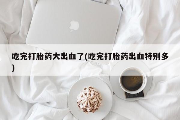 药流药购买吃完打胎药大出血了(吃完打胎药出血特别多)