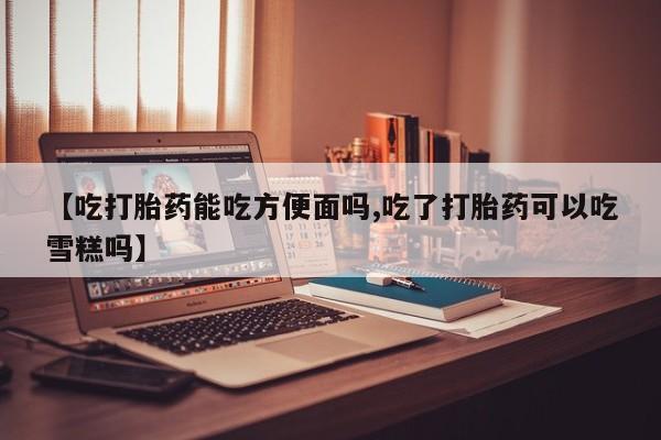 药流药购买【吃打胎药能吃方便面吗,吃了打胎药可以吃雪糕吗】