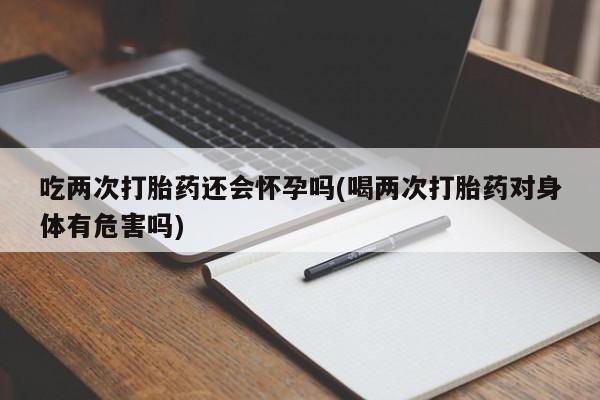 药流药购买吃两次打胎药还会怀孕吗(喝两次打胎药对身体有危害吗)