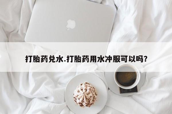 药流药购买打胎药兑水.打胎药用水冲服可以吗？