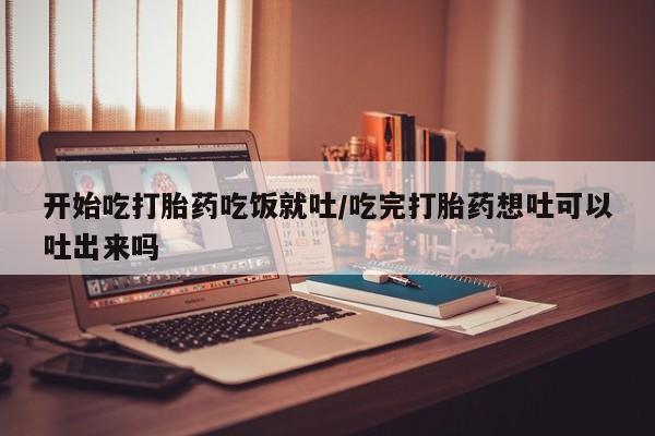 药流药购买开始吃打胎药吃饭就吐/吃完打胎药想吐可以吐出来吗