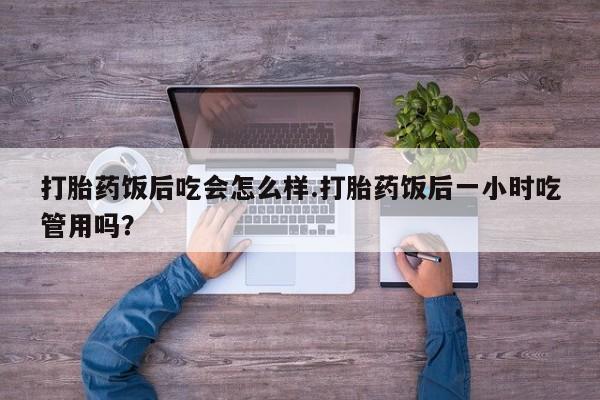 药流药购买打胎药饭后吃会怎么样.打胎药饭后一小时吃管用吗？
