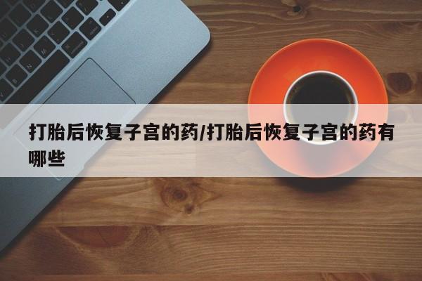 药流药购买打胎后恢复子宫的药/打胎后恢复子宫的药有哪些
