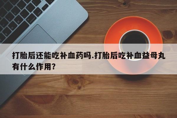 药流药购买打胎后还能吃补血药吗.打胎后吃补血益母丸有什么作用？