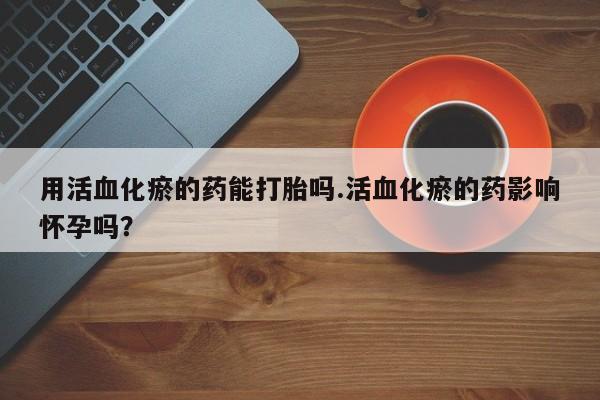 药流药购买用活血化瘀的药能打胎吗.活血化瘀的药影响怀孕吗？