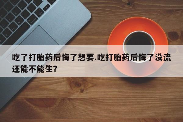 药流药购买吃了打胎药后悔了想要.吃打胎药后悔了没流还能不能生？