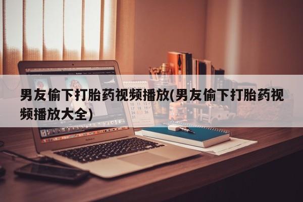 药流药购买男友偷下打胎药视频播放(男友偷下打胎药视频播放大全)