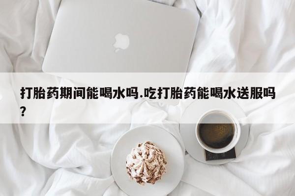 药流药购买打胎药期间能喝水吗.吃打胎药能喝水送服吗？