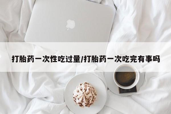 药流药购买打胎药一次性吃过量/打胎药一次吃完有事吗