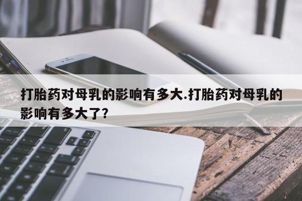 药流药购买打胎药对母乳的影响有多大.打胎药对母乳的影响有多大了？