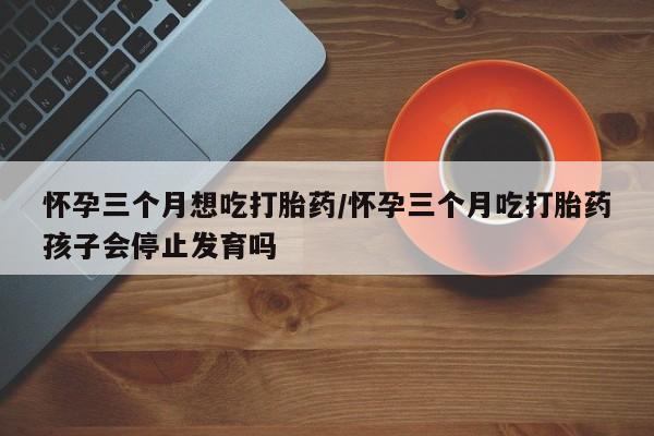 药流药购买怀孕三个月想吃打胎药/怀孕三个月吃打胎药孩子会停止发育吗