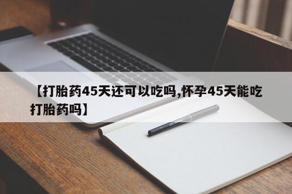 药流药购买【打胎药45天还可以吃吗,怀孕45天能吃打胎药吗】