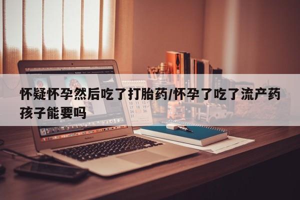 药流药购买怀疑怀孕然后吃了打胎药/怀孕了吃了流产药孩子能要吗