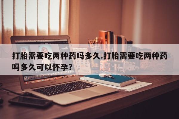 药流药购买打胎需要吃两种药吗多久.打胎需要吃两种药吗多久可以怀孕？
