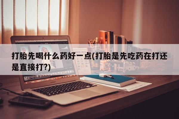 药流药购买打胎先喝什么药好一点(打胎是先吃药在打还是直接打?)