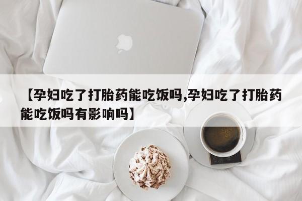 药流药购买【孕妇吃了打胎药能吃饭吗,孕妇吃了打胎药能吃饭吗有影响吗】