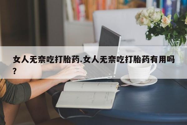 药流药购买女人无奈吃打胎药.女人无奈吃打胎药有用吗？