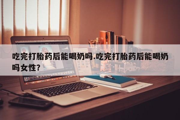 药流药购买吃完打胎药后能喝奶吗.吃完打胎药后能喝奶吗女性？