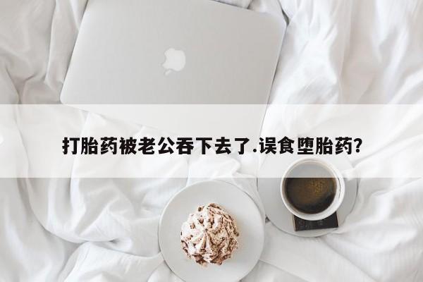 药流药购买打胎药被老公吞下去了.误食堕胎药？