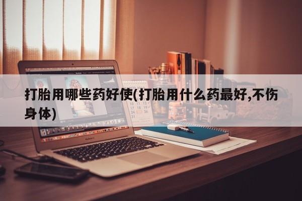 药流药购买打胎用哪些药好使(打胎用什么药最好,不伤身体)