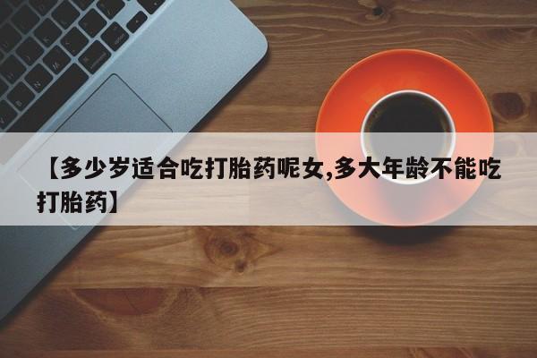药流药购买【多少岁适合吃打胎药呢女,多大年龄不能吃打胎药】