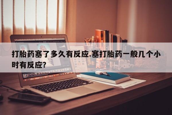 药流药购买打胎药塞了多久有反应.塞打胎药一般几个小时有反应？