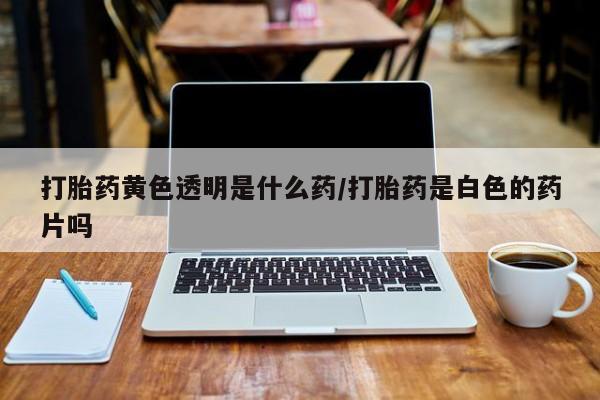 药流药购买打胎药黄色透明是什么药/打胎药是白色的药片吗