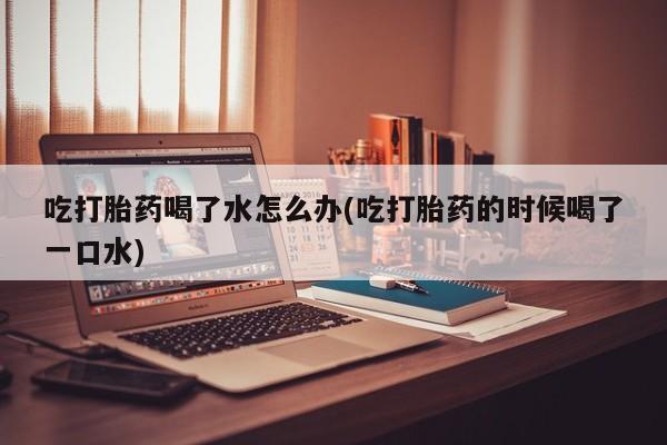 药流药购买吃打胎药喝了水怎么办(吃打胎药的时候喝了一口水)