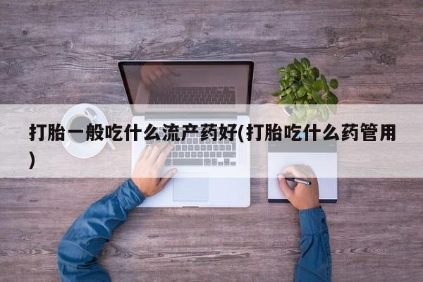 药流药购买打胎一般吃什么流产药好(打胎吃什么药管用)