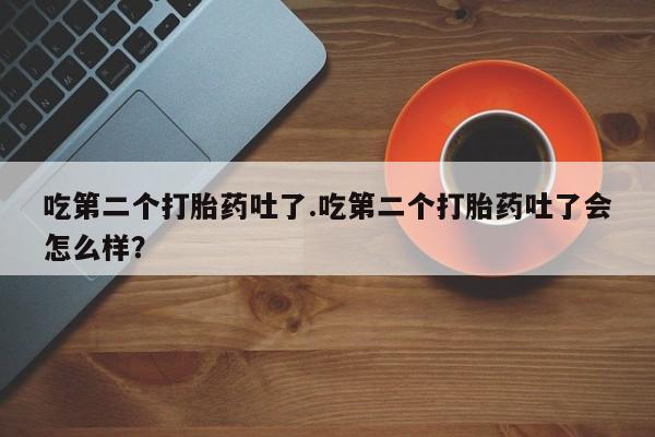 药流药购买吃第二个打胎药吐了.吃第二个打胎药吐了会怎么样？
