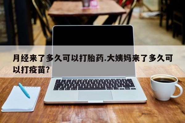 药流药购买月经来了多久可以打胎药.大姨妈来了多久可以打疫苗？