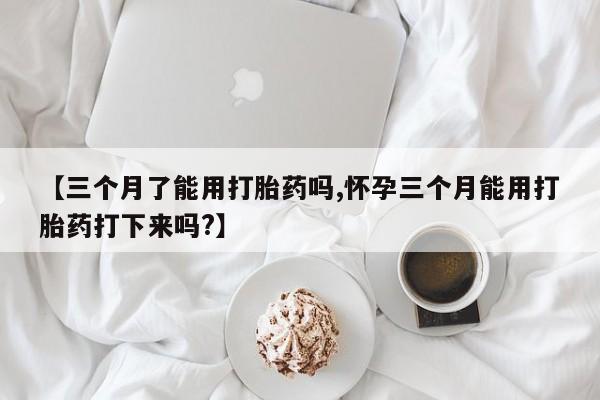 药流药购买【三个月了能用打胎药吗,怀孕三个月能用打胎药打下来吗?】