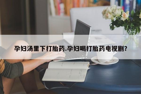 药流药购买孕妇汤里下打胎药.孕妇喝打胎药电视剧？
