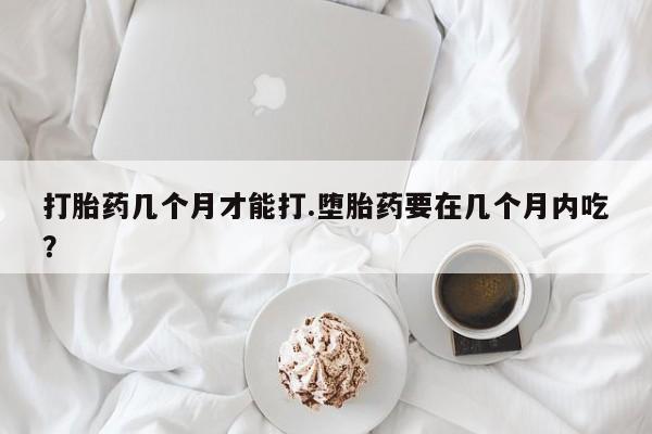 药流药购买打胎药几个月才能打.堕胎药要在几个月内吃？