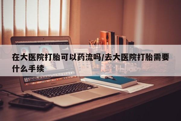 药流药购买在大医院打胎可以药流吗/去大医院打胎需要什么手续