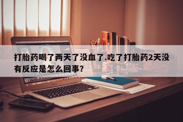 药流药购买打胎药喝了两天了没血了.吃了打胎药2天没有反应是怎么回事？