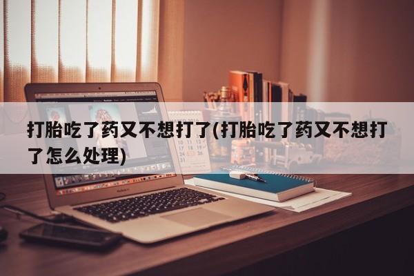 药流药购买打胎吃了药又不想打了(打胎吃了药又不想打了怎么处理)