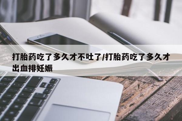 药流药购买打胎药吃了多久才不吐了/打胎药吃了多久才出血排妊娠