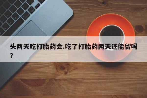药流药购买头两天吃打胎药会.吃了打胎药两天还能留吗？