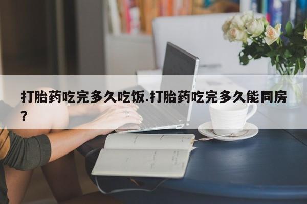 药流药购买打胎药吃完多久吃饭.打胎药吃完多久能同房？