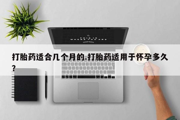 药流药购买打胎药适合几个月的.打胎药适用于怀孕多久？