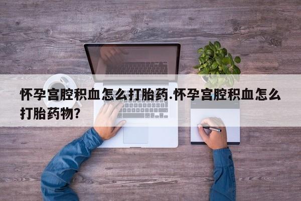 药流药购买怀孕宫腔积血怎么打胎药.怀孕宫腔积血怎么打胎药物？