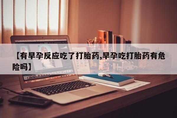 药流药购买【有早孕反应吃了打胎药,早孕吃打胎药有危险吗】