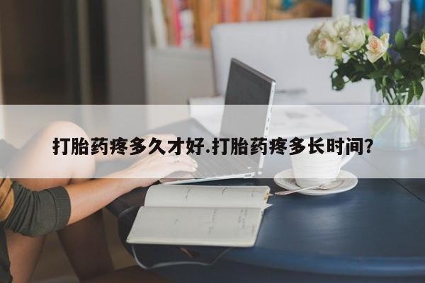 药流药购买打胎药疼多久才好.打胎药疼多长时间？