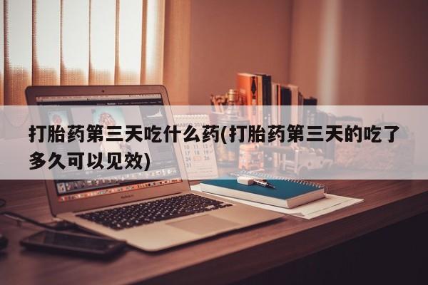 药流药购买打胎药第三天吃什么药(打胎药第三天的吃了多久可以见效)