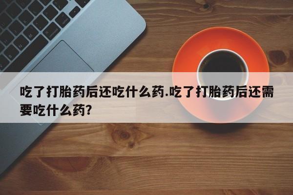 药流药购买吃了打胎药后还吃什么药.吃了打胎药后还需要吃什么药？