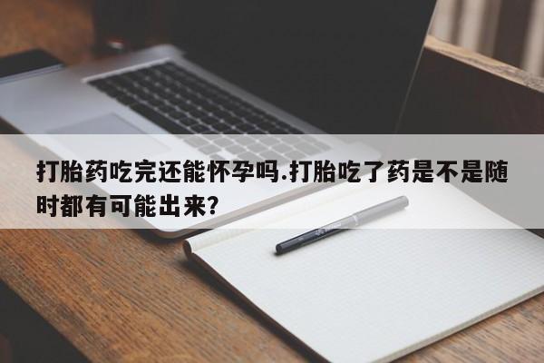 药流药购买打胎药吃完还能怀孕吗.打胎吃了药是不是随时都有可能出来？