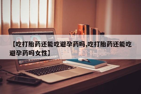 药流药购买【吃打胎药还能吃避孕药吗,吃打胎药还能吃避孕药吗女性】