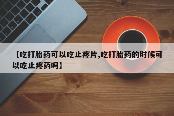 药流药购买【吃打胎药可以吃止疼片,吃打胎药的时候可以吃止疼药吗】