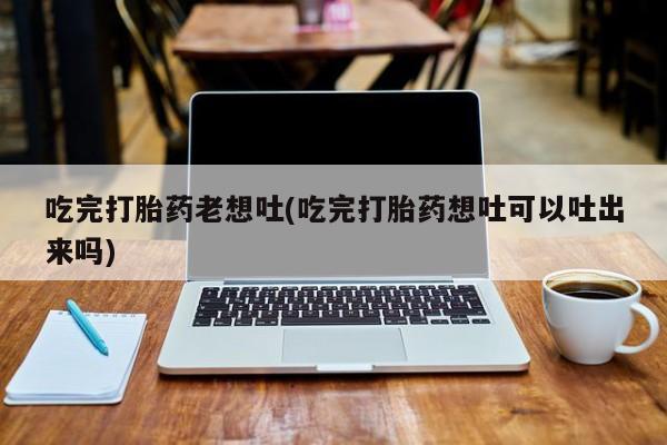 药流药购买吃完打胎药老想吐(吃完打胎药想吐可以吐出来吗)